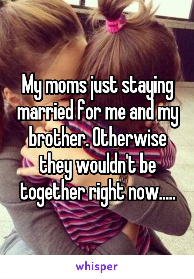 My moms just staying married for me and my brother. Otherwise they wouldn't be together right now.....