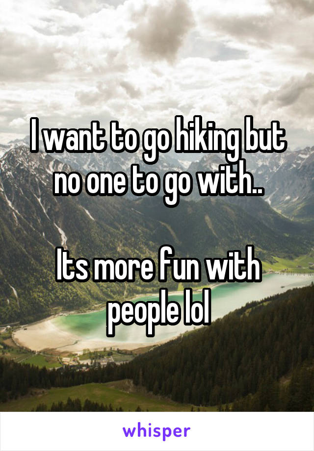 I want to go hiking but no one to go with..

Its more fun with people lol