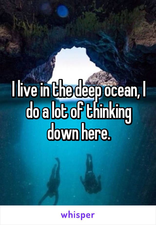 I live in the deep ocean, I do a lot of thinking down here.