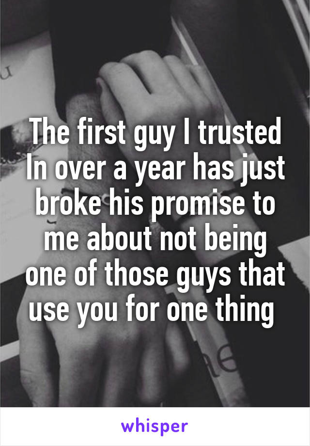 The first guy I trusted In over a year has just broke his promise to me about not being one of those guys that use you for one thing 