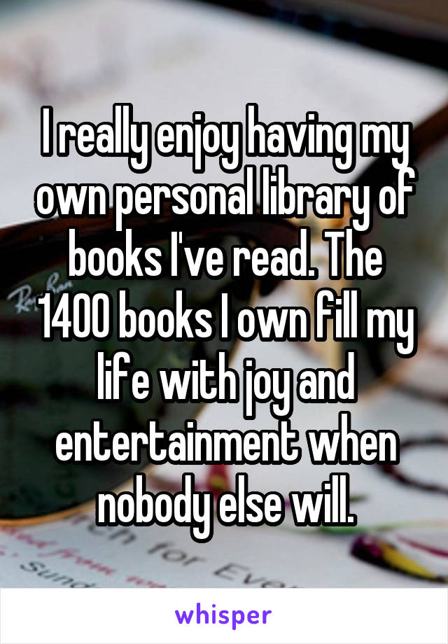 I really enjoy having my own personal library of books I've read. The 1400 books I own fill my life with joy and entertainment when nobody else will.