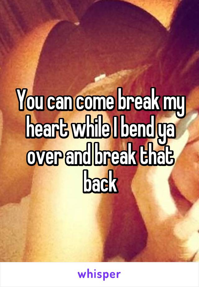 You can come break my heart while I bend ya over and break that back