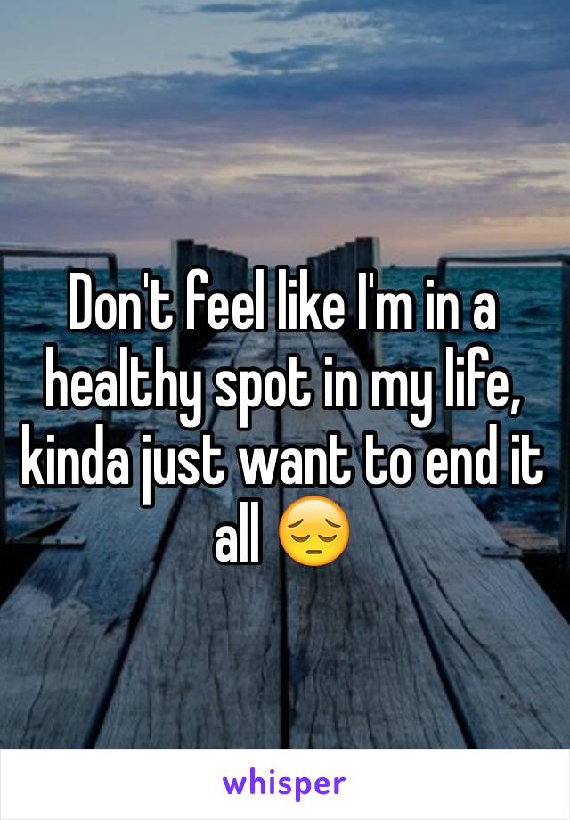 Don't feel like I'm in a healthy spot in my life, kinda just want to end it all 😔