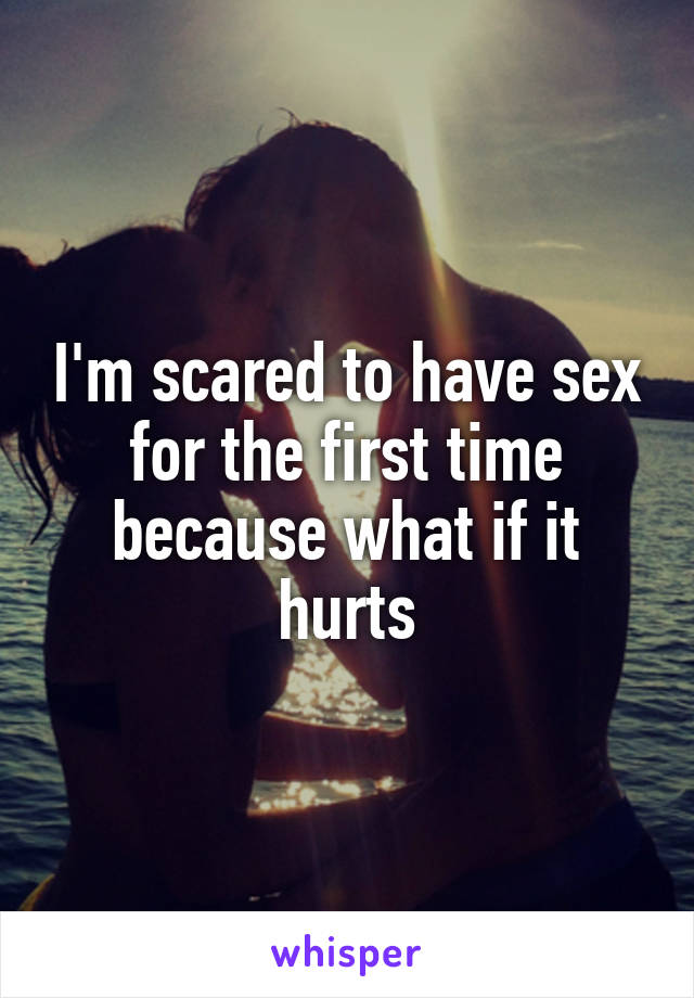 I'm scared to have sex for the first time because what if it hurts