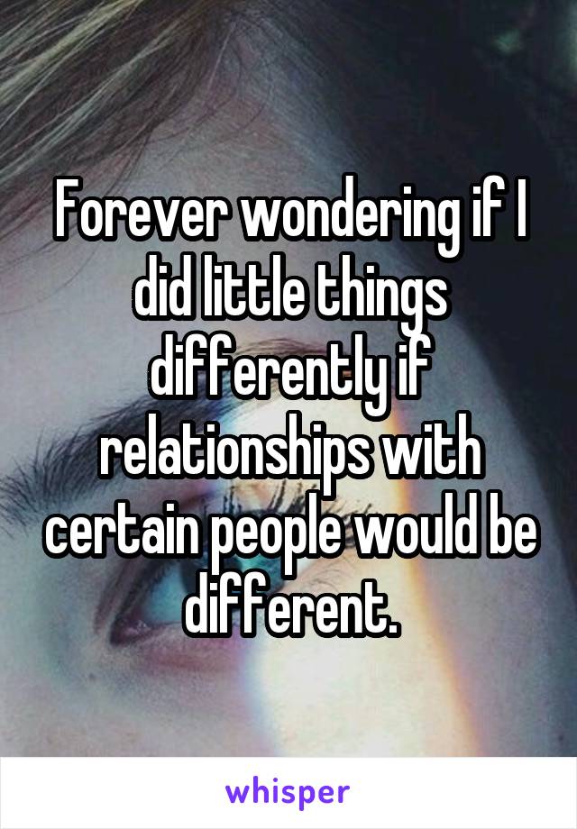 Forever wondering if I did little things differently if relationships with certain people would be different.