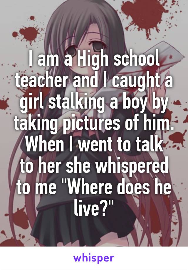 I am a High school teacher and I caught a girl stalking a boy by taking pictures of him.
When I went to talk to her she whispered to me "Where does he live?"