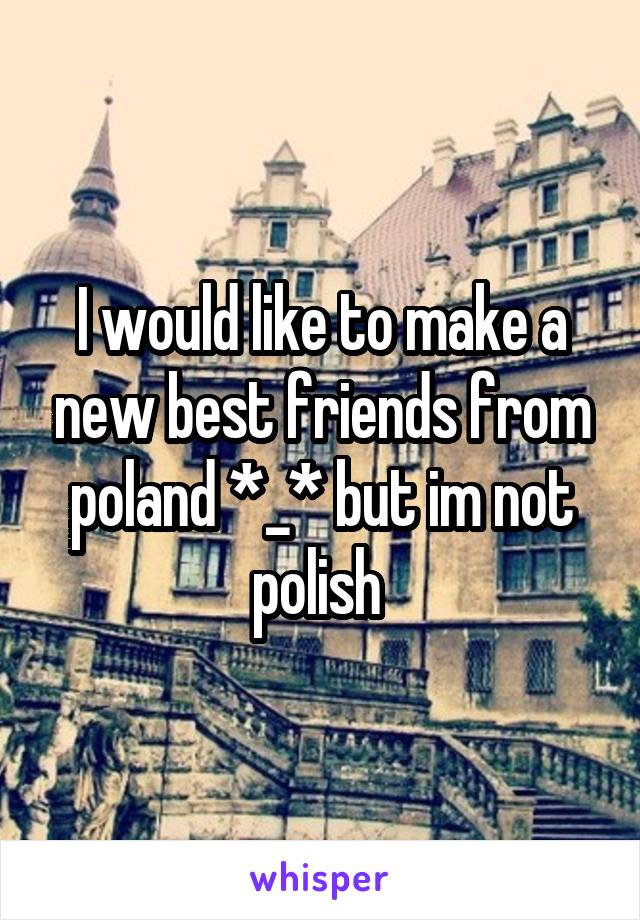 I would like to make a new best friends from poland *_* but im not polish 