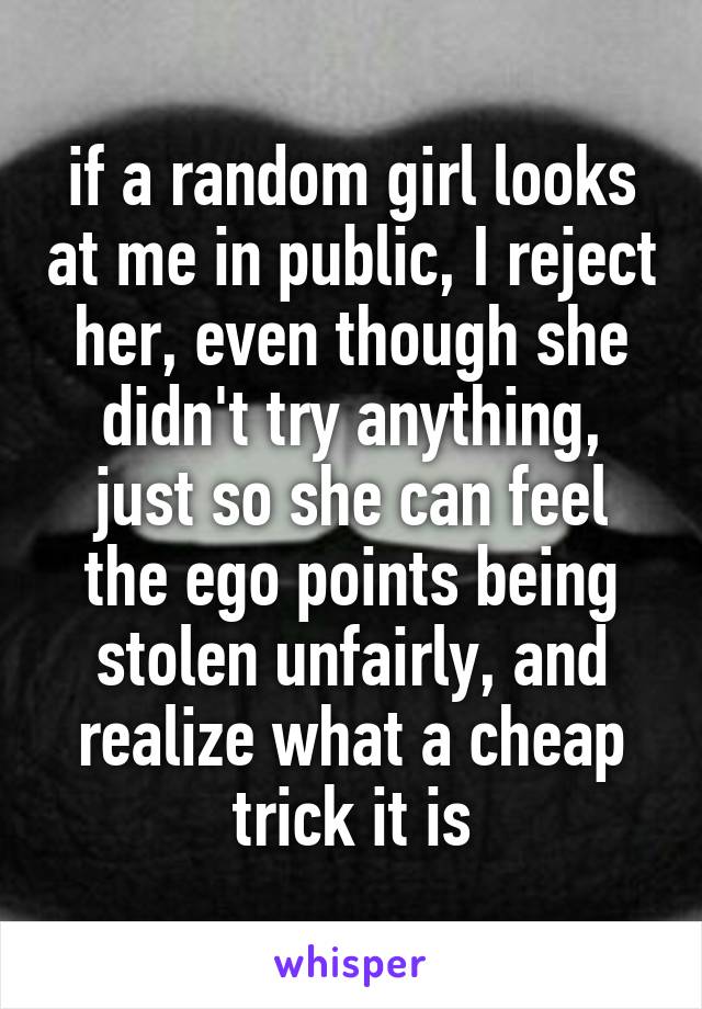 if a random girl looks at me in public, I reject her, even though she didn't try anything, just so she can feel the ego points being stolen unfairly, and realize what a cheap trick it is