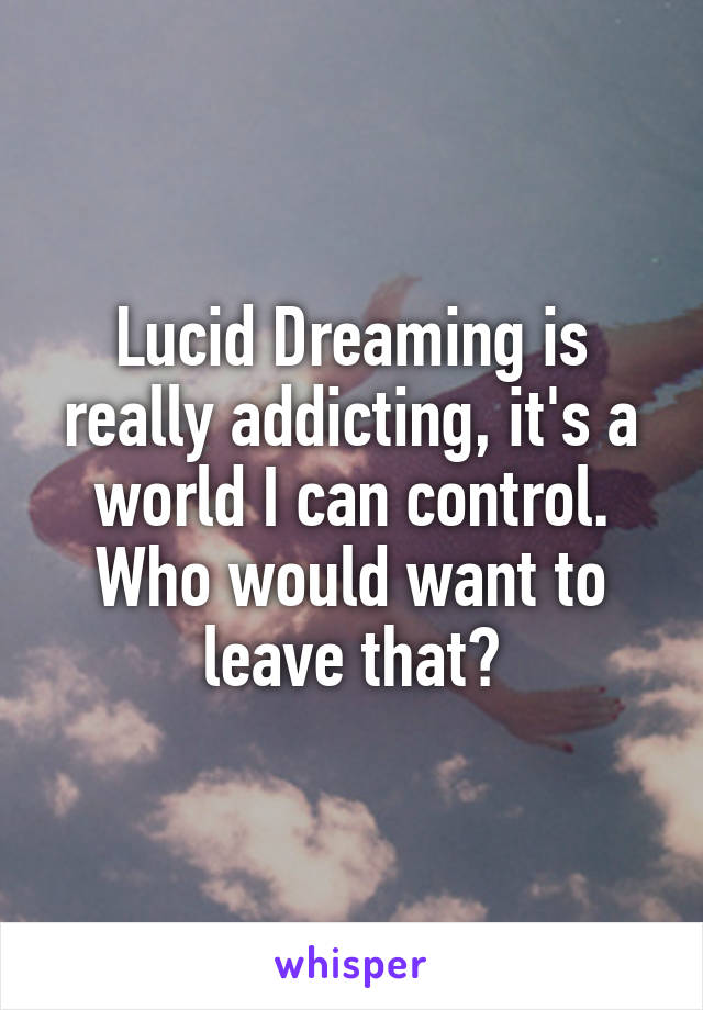 Lucid Dreaming is really addicting, it's a world I can control. Who would want to leave that?