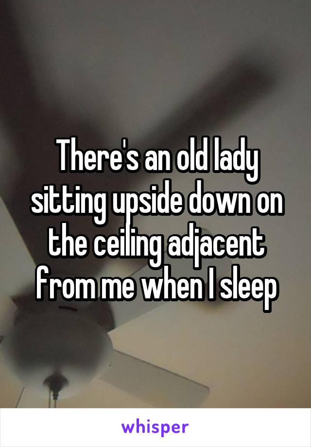 There's an old lady sitting upside down on the ceiling adjacent from me when I sleep