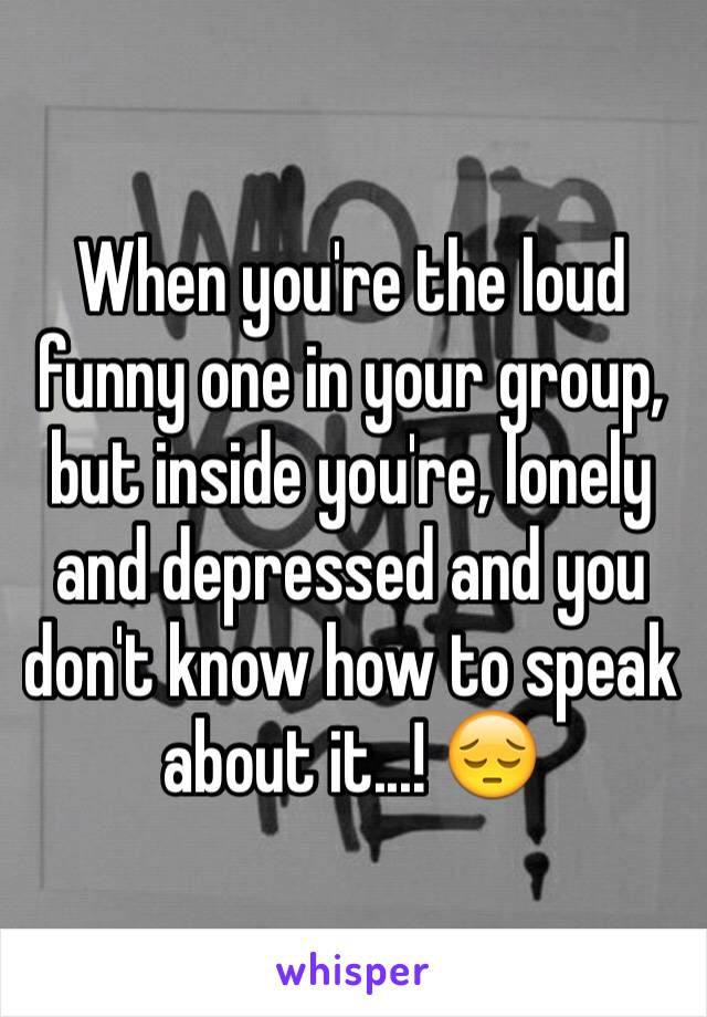 When you're the loud funny one in your group, but inside you're, lonely and depressed and you don't know how to speak about it...! 😔