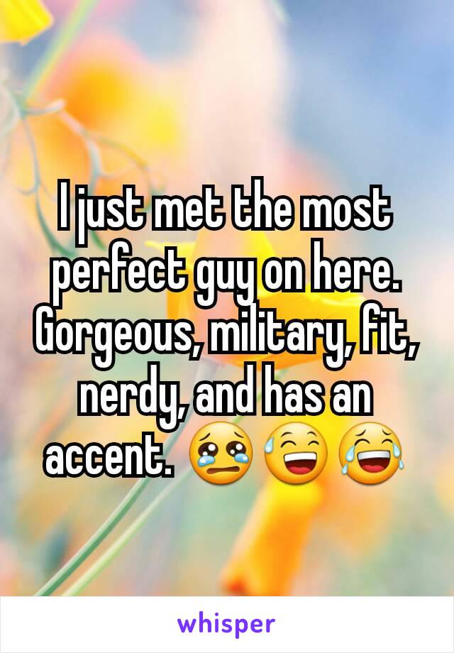 I just met the most perfect guy on here. Gorgeous, military, fit, nerdy, and has an accent. 😢😅😂