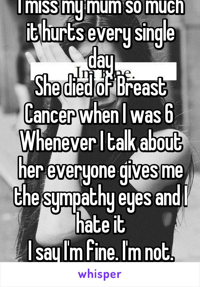 I miss my mum so much it hurts every single day
She died of Breast Cancer when I was 6 
Whenever I talk about her everyone gives me the sympathy eyes and I hate it
I say I'm fine. I'm not. I'm dying.