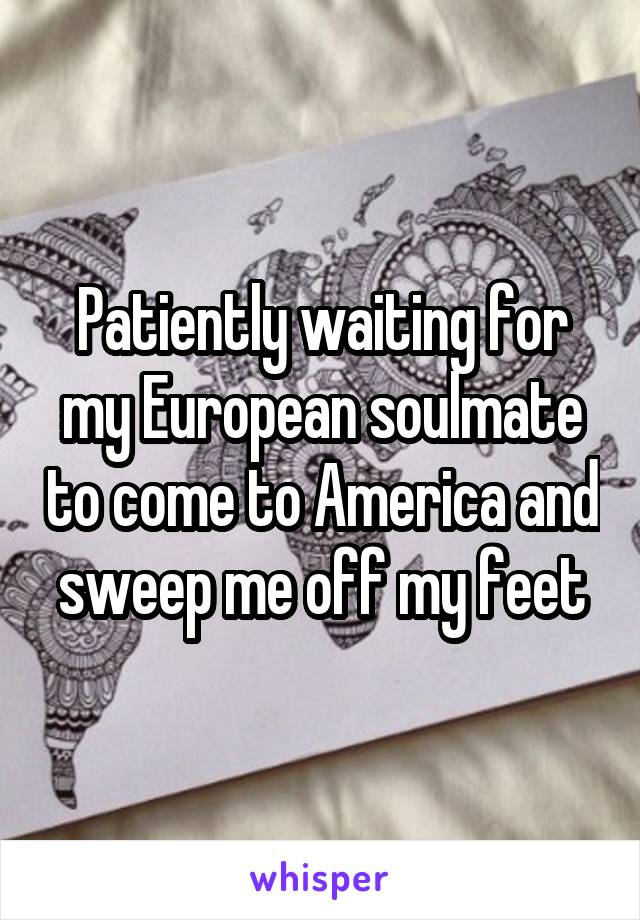 Patiently waiting for my European soulmate to come to America and sweep me off my feet