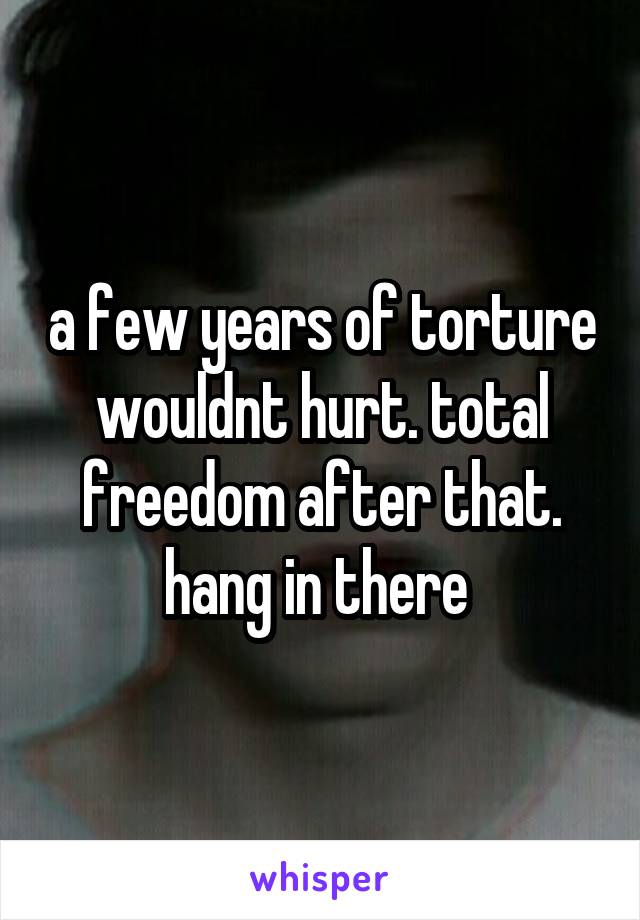 a few years of torture wouldnt hurt. total freedom after that. hang in there 