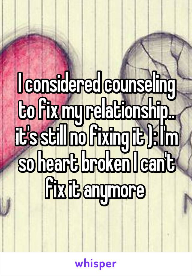 I considered counseling to fix my relationship.. it's still no fixing it ): I'm so heart broken I can't fix it anymore 