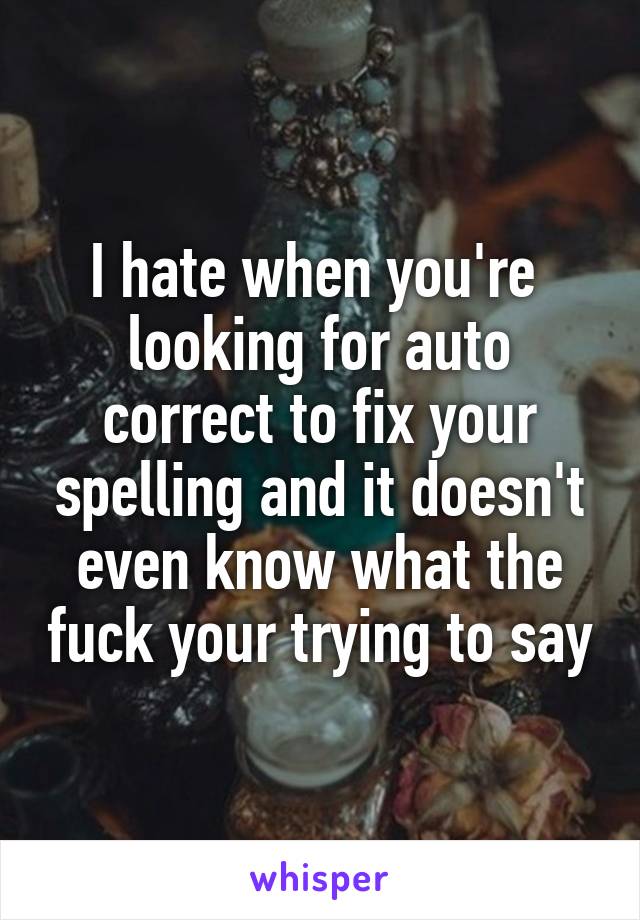 I hate when you're  looking for auto correct to fix your spelling and it doesn't even know what the fuck your trying to say