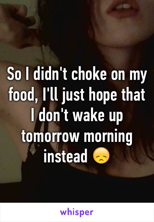 So I didn't choke on my food, I'll just hope that I don't wake up tomorrow morning instead 😞