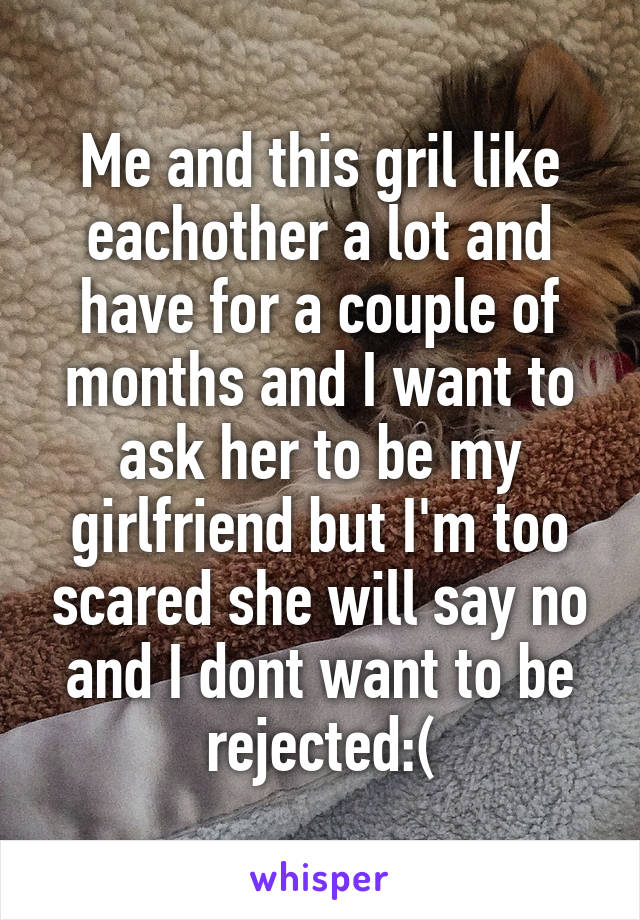 Me and this gril like eachother a lot and have for a couple of months and I want to ask her to be my girlfriend but I'm too scared she will say no and I dont want to be rejected:(