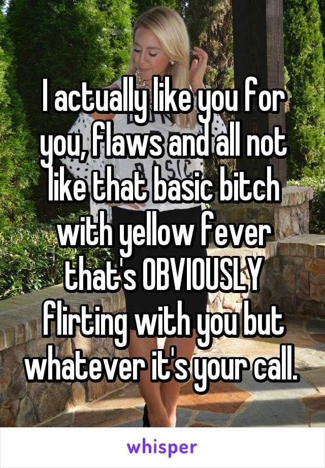 I actually like you for you, flaws and all not like that basic bitch with yellow fever that's OBVIOUSLY flirting with you but whatever it's your call. 