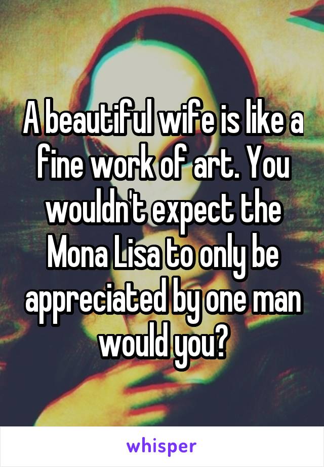 A beautiful wife is like a fine work of art. You wouldn't expect the Mona Lisa to only be appreciated by one man would you?