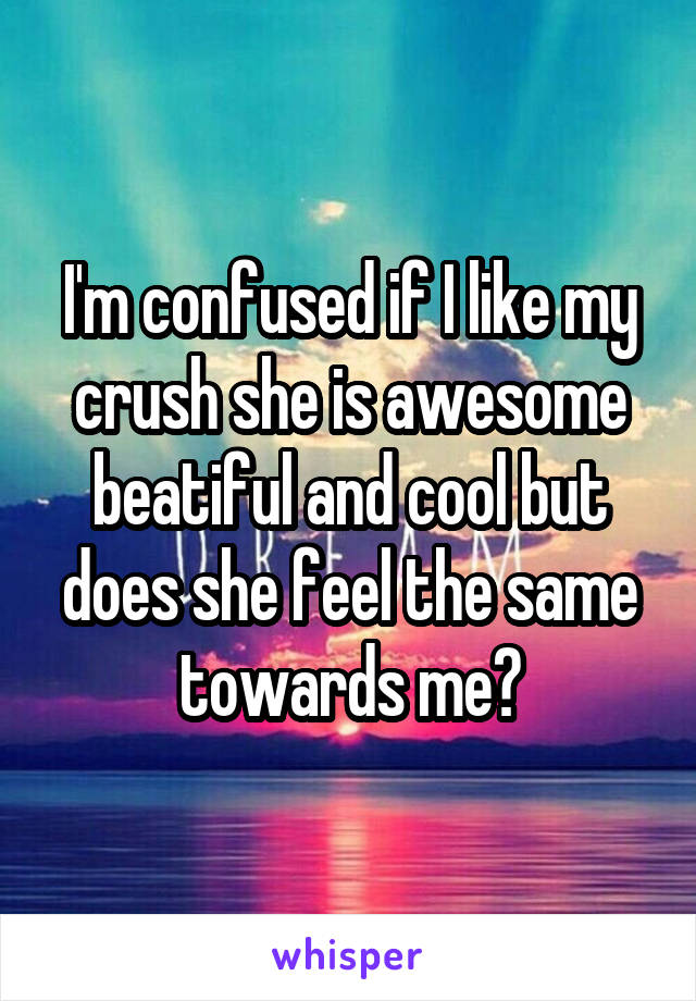 I'm confused if I like my crush she is awesome beatiful and cool but does she feel the same towards me?