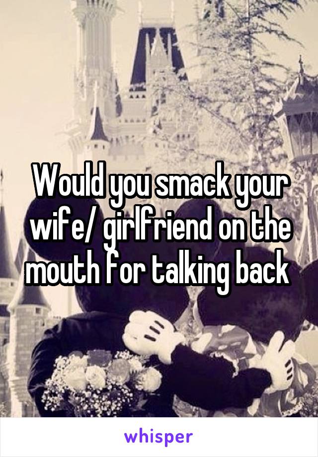 Would you smack your wife/ girlfriend on the mouth for talking back 