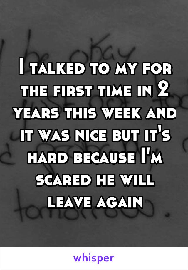 I talked to my for the first time in 2 years this week and it was nice but it's hard because I'm scared he will leave again