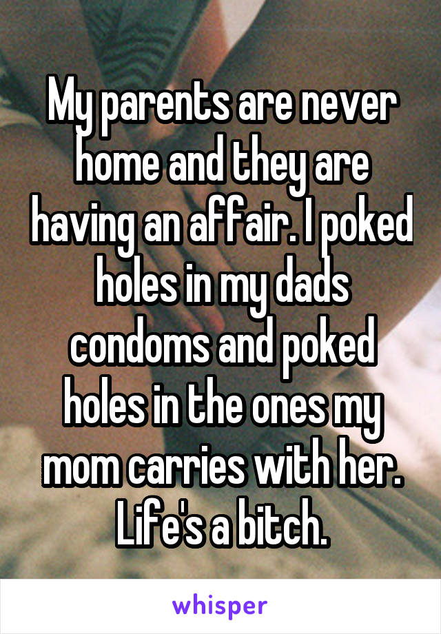 My parents are never home and they are having an affair. I poked holes in my dads condoms and poked holes in the ones my mom carries with her. Life's a bitch.