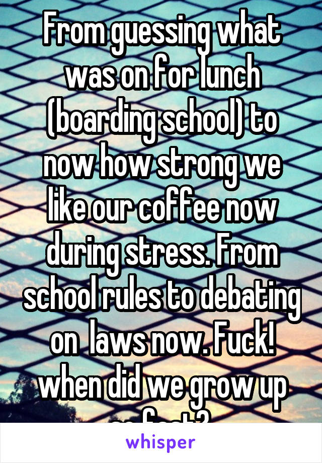 From guessing what was on for lunch (boarding school) to now how strong we like our coffee now during stress. From school rules to debating on  laws now. Fuck! when did we grow up so fast? 