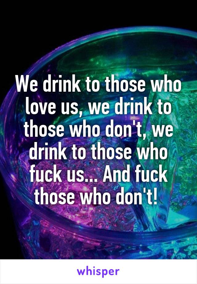 We drink to those who love us, we drink to those who don't, we drink to those who fuck us... And fuck those who don't! 