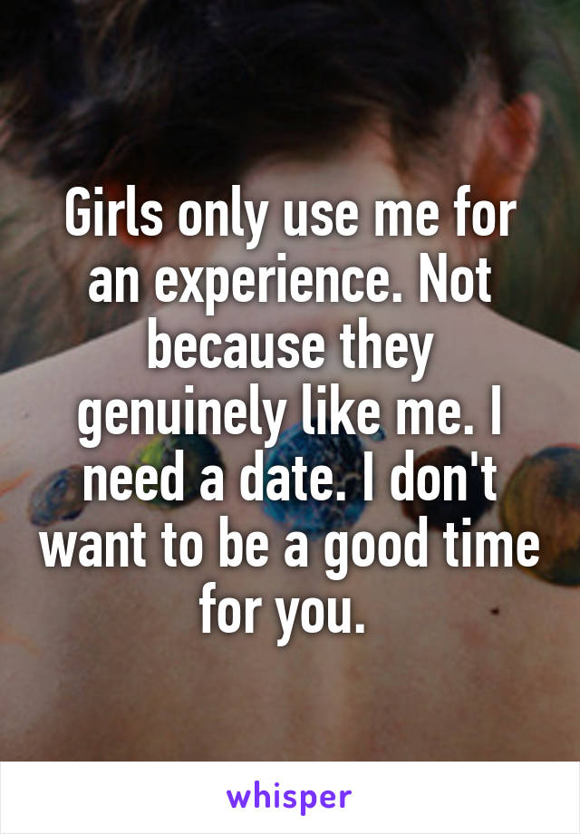 Girls only use me for an experience. Not because they genuinely like me. I need a date. I don't want to be a good time for you. 