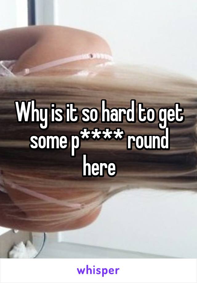 Why is it so hard to get some p**** round here