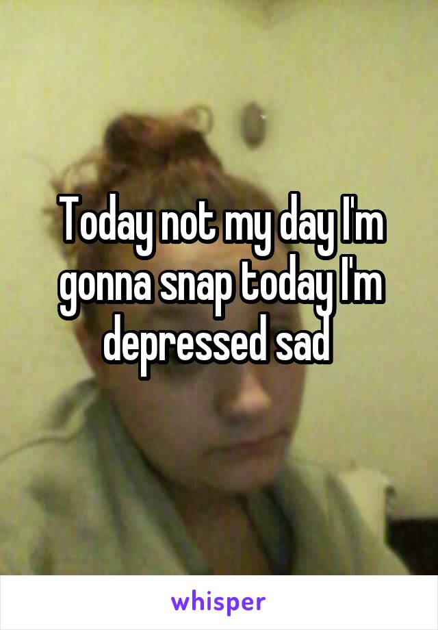 Today not my day I'm gonna snap today I'm depressed sad 
