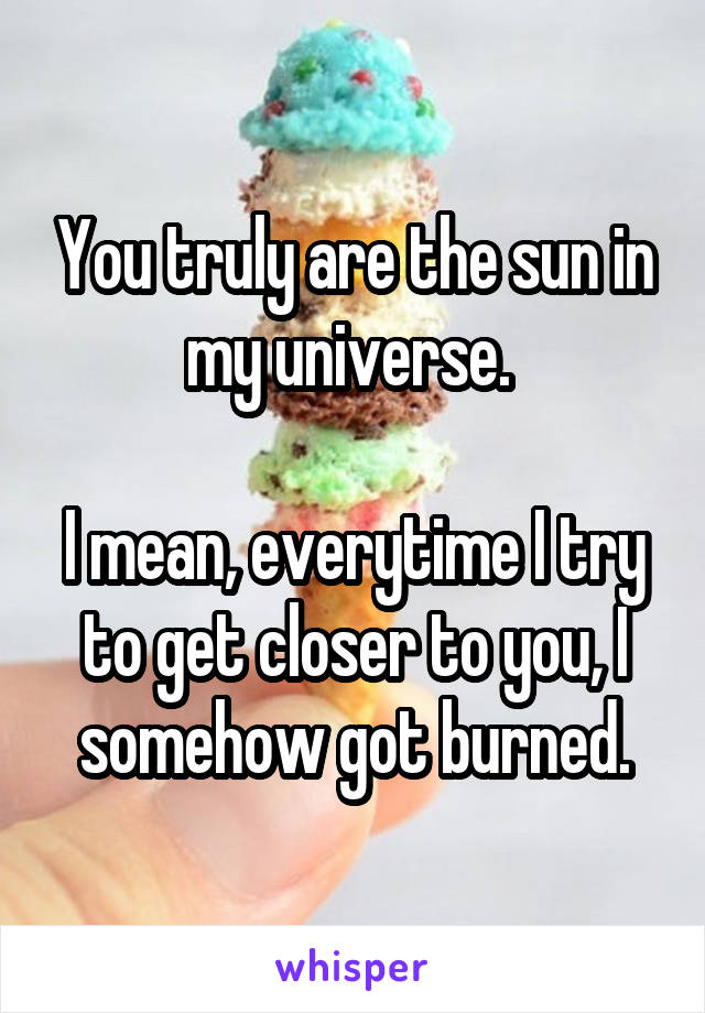 You truly are the sun in my universe. 

I mean, everytime I try to get closer to you, I somehow got burned.