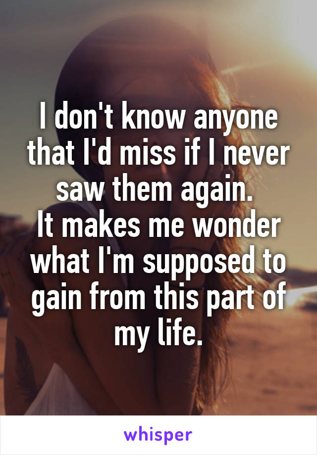 I don't know anyone that I'd miss if I never saw them again. 
It makes me wonder what I'm supposed to gain from this part of my life.