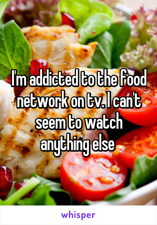 I'm addicted to the food network on tv. I can't seem to watch anything else 