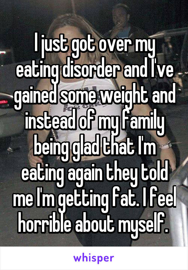 I just got over my eating disorder and I've gained some weight and instead of my family being glad that I'm eating again they told me I'm getting fat. I feel horrible about myself. 