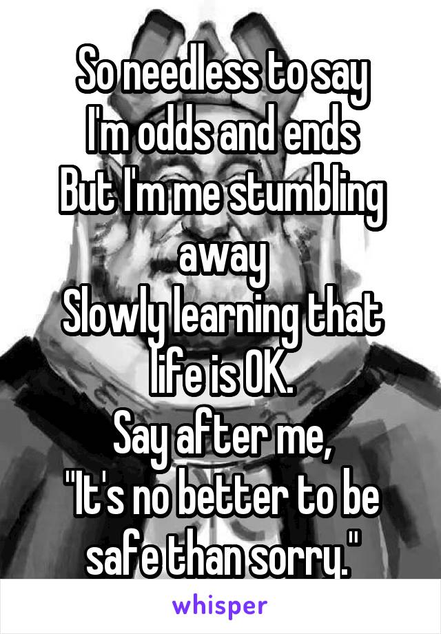 So needless to say
I'm odds and ends
But I'm me stumbling away
Slowly learning that life is OK.
Say after me,
"It's no better to be safe than sorry."