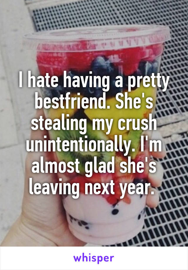 I hate having a pretty bestfriend. She's stealing my crush unintentionally. I'm almost glad she's leaving next year. 