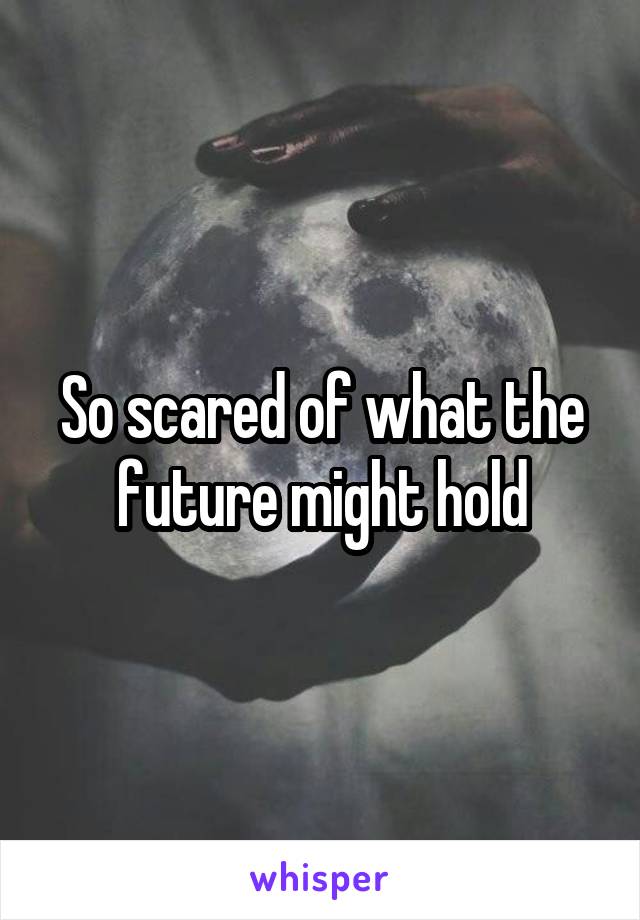 So scared of what the future might hold