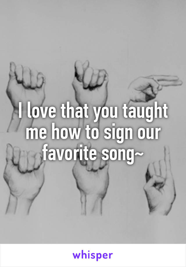 I love that you taught me how to sign our favorite song~