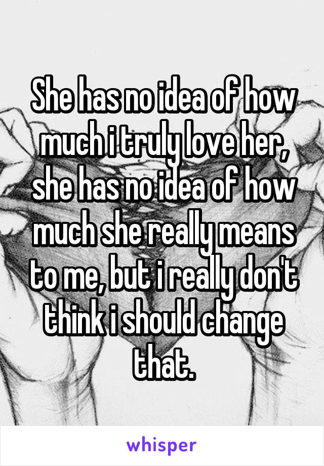 She has no idea of how much i truly love her, she has no idea of how much she really means to me, but i really don't think i should change that.