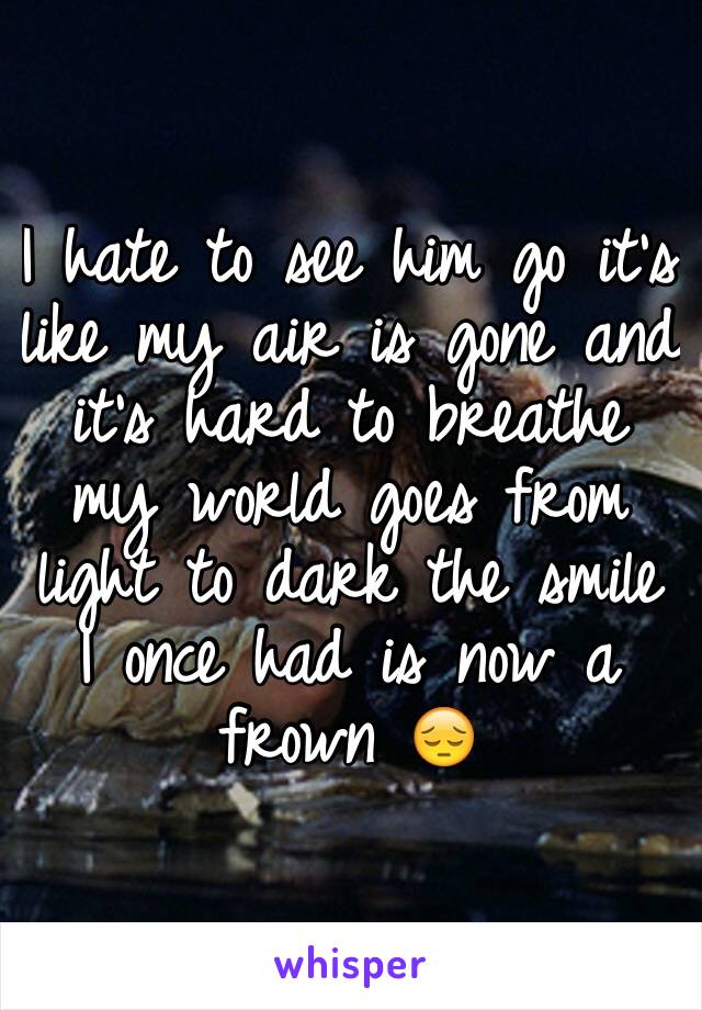 I hate to see him go it's like my air is gone and it's hard to breathe my world goes from light to dark the smile I once had is now a frown 😔