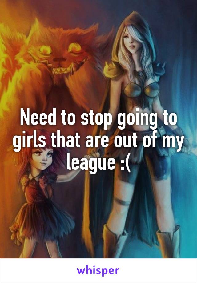 Need to stop going to girls that are out of my league :(