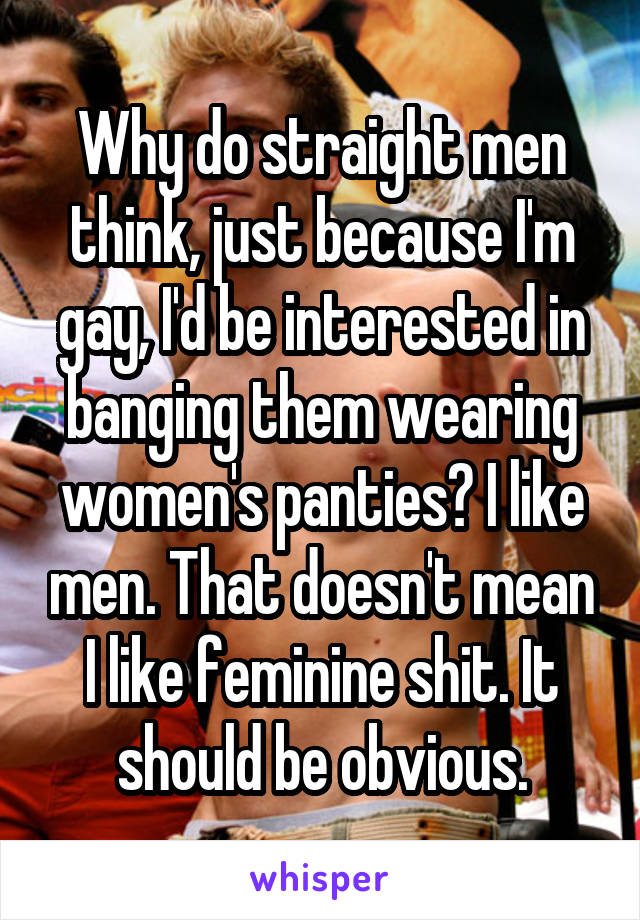 Why do straight men think, just because I'm gay, I'd be interested in banging them wearing women's panties? I like men. That doesn't mean I like feminine shit. It should be obvious.