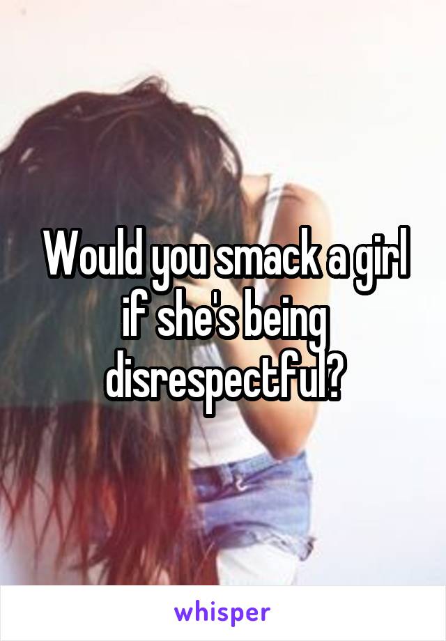 Would you smack a girl if she's being disrespectful?