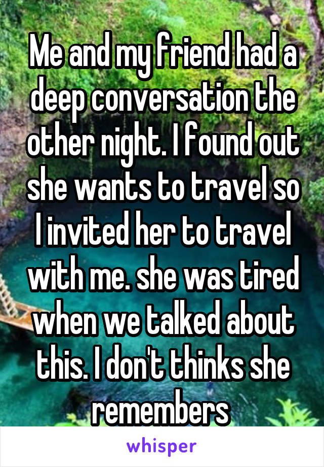 Me and my friend had a deep conversation the other night. I found out she wants to travel so I invited her to travel with me. she was tired when we talked about this. I don't thinks she remembers 