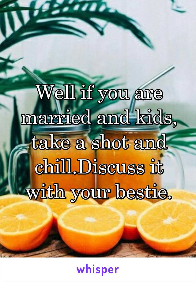 Well if you are married and kids, take a shot and chill.Discuss it with your bestie.