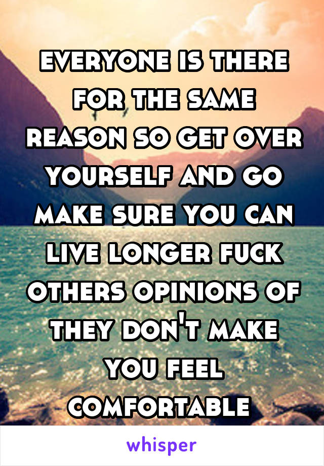 everyone is there for the same reason so get over yourself and go make sure you can live longer fuck others opinions of they don't make you feel comfortable 